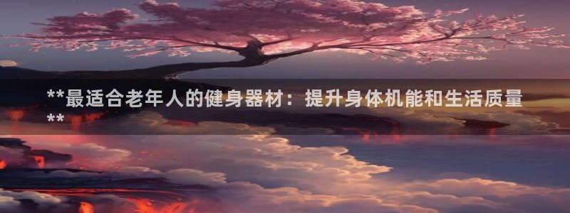 尊龙凯时官网网址：**最适合老年人的健身器材：提升身